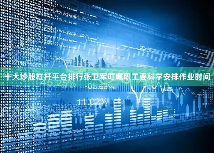 十大炒股杠杆平台排行张卫军叮嘱职工要科学安排作业时间