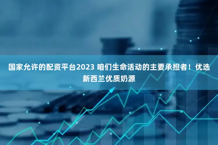 国家允许的配资平台2023 咱们生命活动的主要承担者！优选新西兰优质奶源