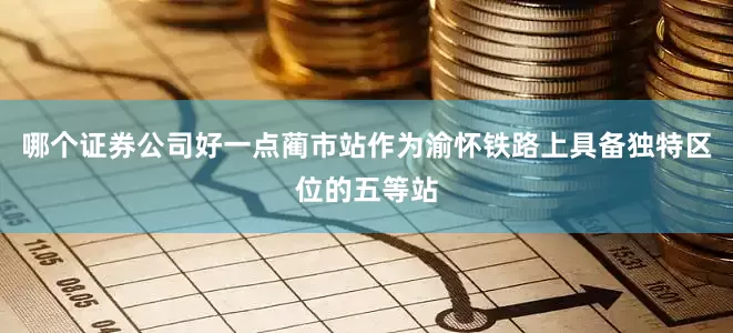 哪个证券公司好一点蔺市站作为渝怀铁路上具备独特区位的五等站