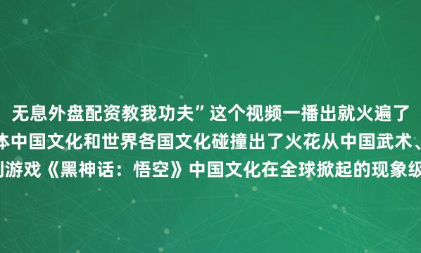 无息外盘配资教我功夫”这个视频一播出就火遍了全球互联网以功夫为载体中国文化和世界各国文化碰撞出了火花从中国武术、汉服、餐饮、舞蹈到游戏《黑神话：悟空》中国文化在全球掀起的现象级热潮一波接着一波据统计全球约有2.5亿人练习太极拳是世界上最受欢迎的体育活动之一而在海外社交平台上中国文化正在吸引越来越多人不断展现自己的“国际范”！监制丨郑弘制片人丨房轶婷策划丨王楠编辑丨赵汗青