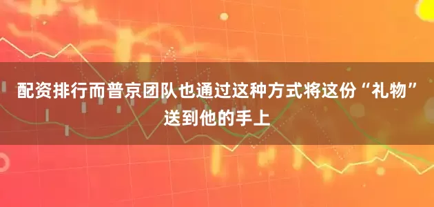 配资排行而普京团队也通过这种方式将这份“礼物”送到他的手上