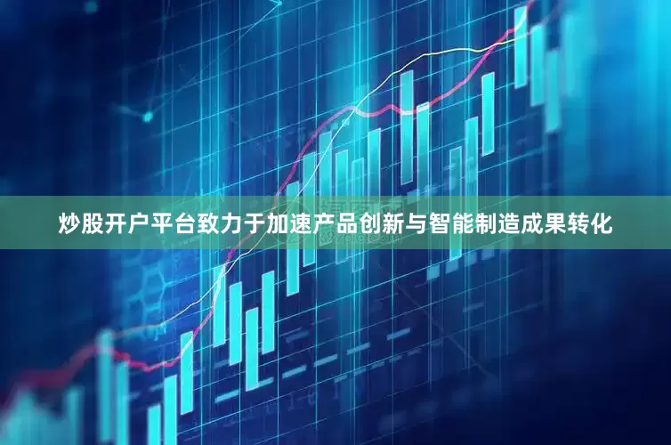 炒股开户平台致力于加速产品创新与智能制造成果转化