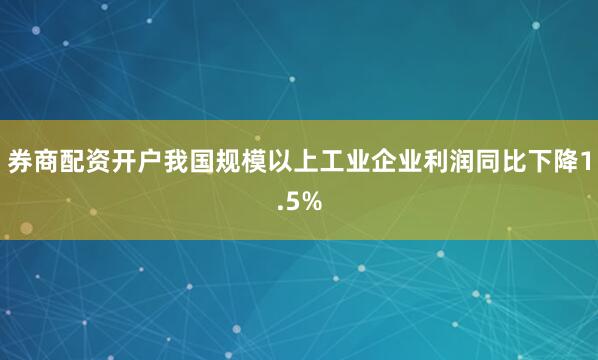 券商配资开户我国规模以上工业企业利润同比下降1.5%
