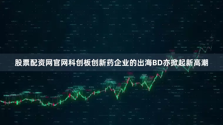 股票配资网官网科创板创新药企业的出海BD亦掀起新高潮