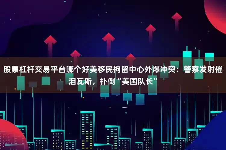 股票杠杆交易平台哪个好美移民拘留中心外爆冲突：警察发射催泪瓦斯，扑倒“美国队长”