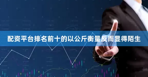 配资平台排名前十的以公斤衡量反而显得陌生