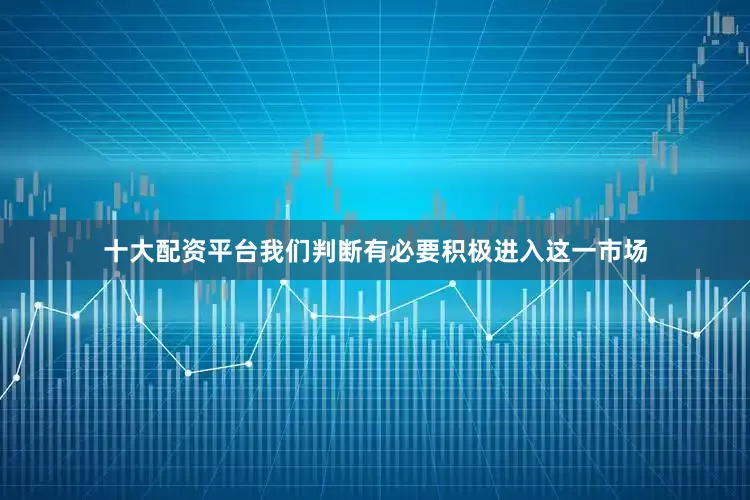 十大配资平台我们判断有必要积极进入这一市场