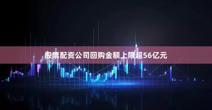 股票配资公司回购金额上限超56亿元