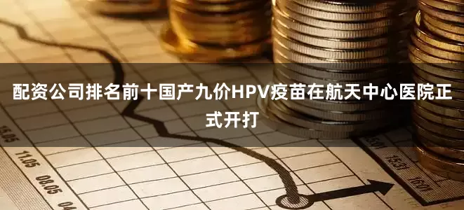 配资公司排名前十国产九价HPV疫苗在航天中心医院正式开打