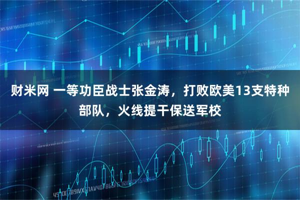 财米网 一等功臣战士张金涛，打败欧美13支特种部队，火线提干保送军校