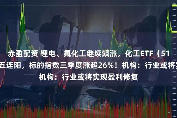 赤盈配资 锂电、氟化工继续飙涨,化工ETF(516020)日线五连阳,标的指数三季度涨超26%!机构:行业或将实现盈利修复