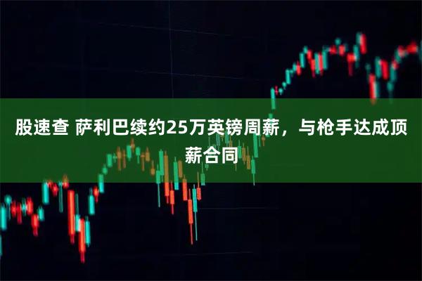 股速查 萨利巴续约25万英镑周薪,与枪手达成顶薪合同