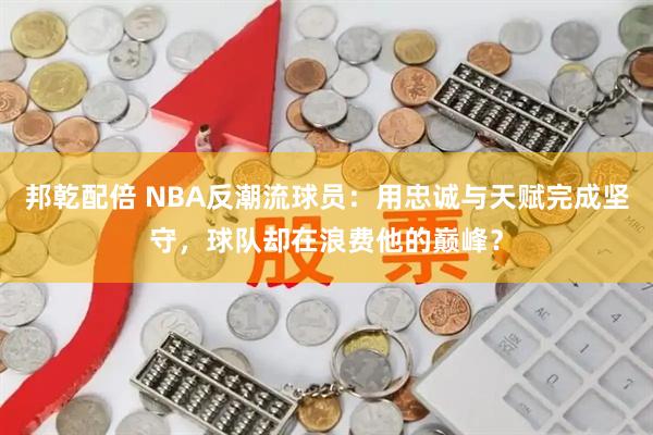 邦乾配倍 NBA反潮流球员:用忠诚与天赋完成坚守,球队却在浪费他的巅峰?