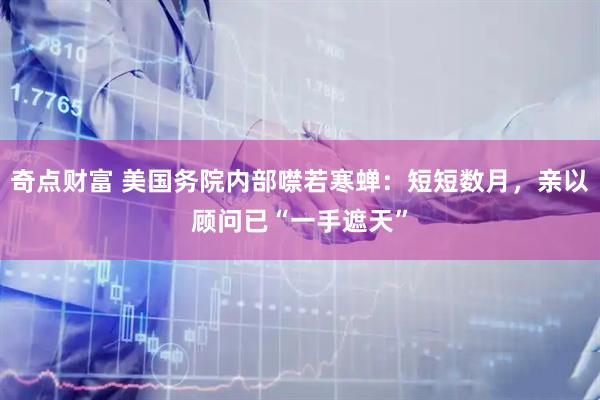 奇点财富 美国务院内部噤若寒蝉:短短数月,亲以顾问已“一手遮天”