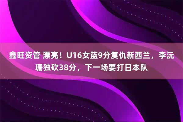 鑫旺资管 漂亮!U16女篮9分复仇新西兰,李沅珊独砍38分,下一场要打日本队