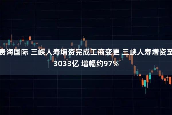 贵海国际 三峡人寿增资完成工商变更 三峡人寿增资至3033亿 增幅约97%