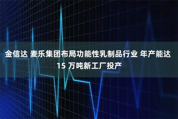 金信达 麦乐集团布局功能性乳制品行业 年产能达 15 万吨新工厂投产