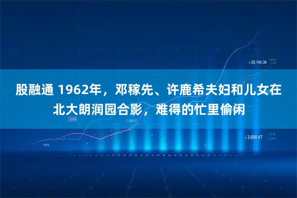 股融通 1962年，邓稼先、许鹿希夫妇和儿女在北大朗润园合影，难得的忙里偷闲