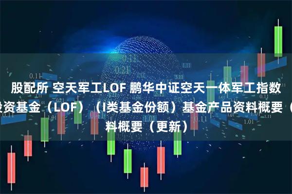 股配所 空天军工LOF 鹏华中证空天一体军工指数证券投资基金（LOF）（I类基金份额）基金产品资料概要（更新）
