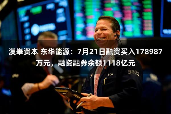 漢崋资本 东华能源：7月21日融资买入178987万元，融资融券余额1118亿元