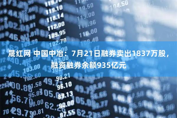 晟红网 中国中冶：7月21日融券卖出1837万股，融资融券余额935亿元