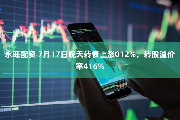 永旺配资 7月17日皖天转债上涨012%，转股溢价率416%