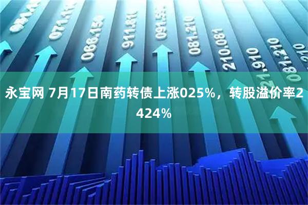 永宝网 7月17日南药转债上涨025%，转股溢价率2424%