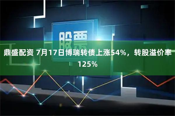 鼎盛配资 7月17日博瑞转债上涨54%，转股溢价率125%