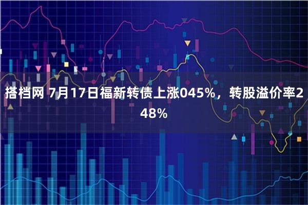 搭档网 7月17日福新转债上涨045%，转股溢价率248%