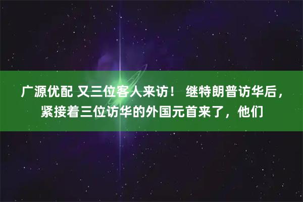 广源优配 又三位客人来访！ 继特朗普访华后，紧接着三位访华的外国元首来了，他们