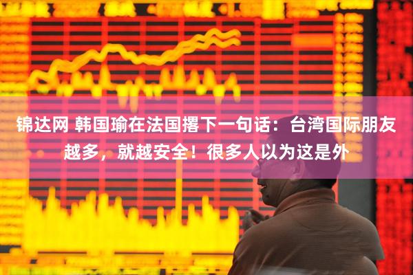锦达网 韩国瑜在法国撂下一句话：台湾国际朋友越多，就越安全！很多人以为这是外