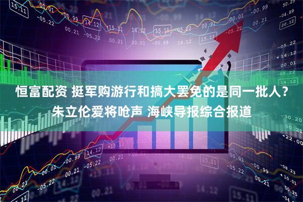 恒富配资 挺军购游行和搞大罢免的是同一批人？朱立伦爱将呛声 海峡导报综合报道