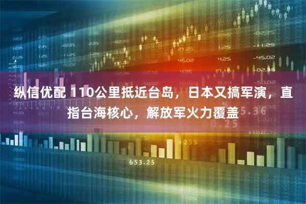 纵信优配 110公里抵近台岛，日本又搞军演，直指台海核心，解放军火力覆盖