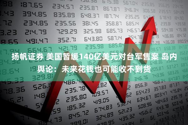 扬帆证券 美国暂缓140亿美元对台军售案 岛内舆论：未来花钱也可能收不到货