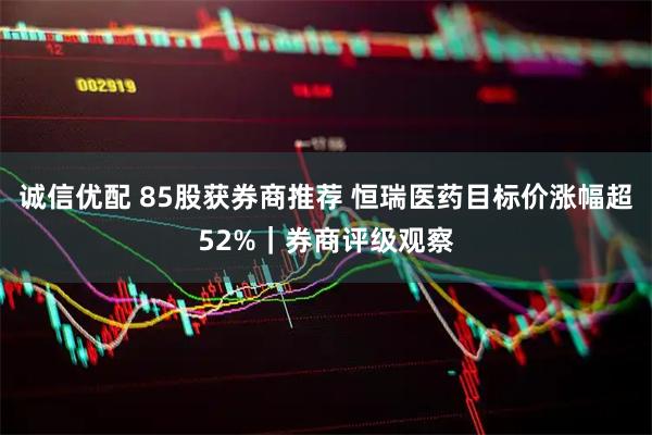诚信优配 85股获券商推荐 恒瑞医药目标价涨幅超52%｜券商评级观察