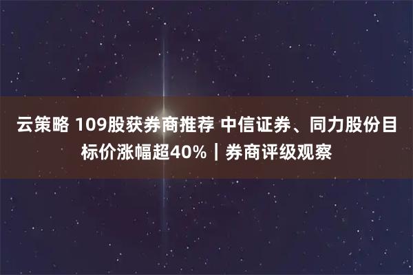 云策略 109股获券商推荐 中信证券、同力股份目标价涨幅超40%｜券商评级观察