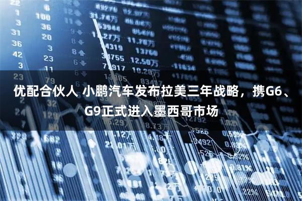 优配合伙人 小鹏汽车发布拉美三年战略，携G6、G9正式进入墨西哥市场