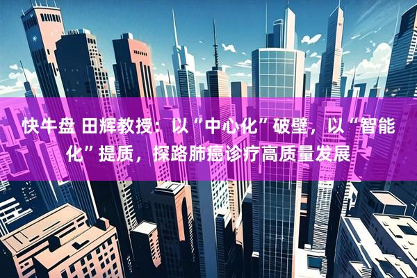 快牛盘 田辉教授：以“中心化”破壁，以“智能化”提质，探路肺癌诊疗高质量发展