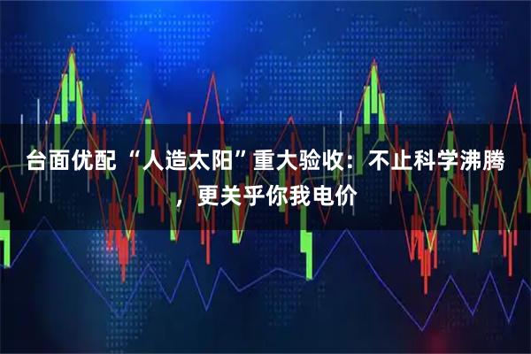台面优配 “人造太阳”重大验收：不止科学沸腾，更关乎你我电价