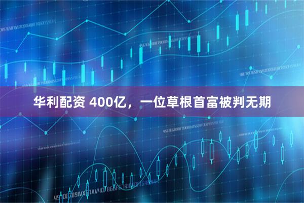 华利配资 400亿，一位草根首富被判无期