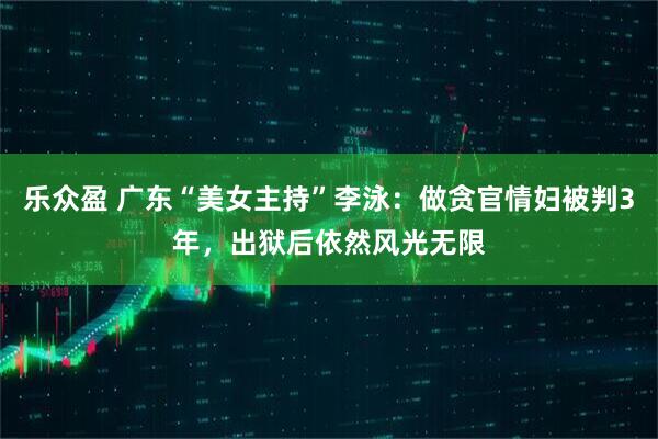 乐众盈 广东“美女主持”李泳：做贪官情妇被判3年，出狱后依然风光无限