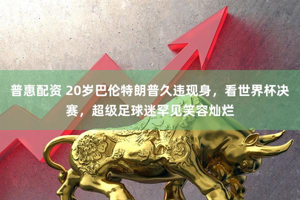 普惠配资 20岁巴伦特朗普久违现身，看世界杯决赛，超级足球迷罕见笑容灿烂