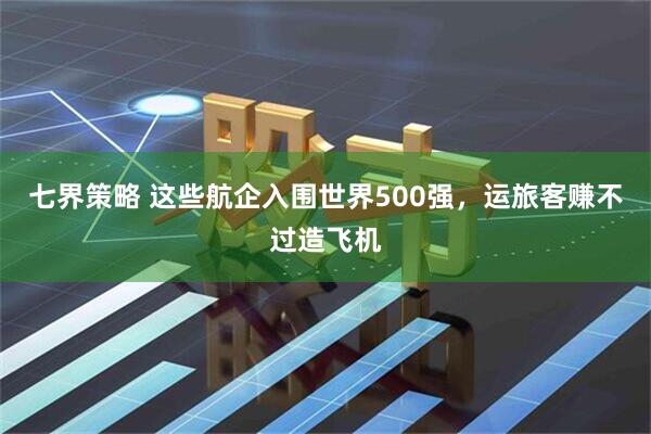 七界策略 这些航企入围世界500强，运旅客赚不过造飞机
