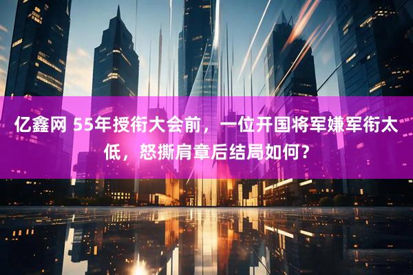 亿鑫网 55年授衔大会前，一位开国将军嫌军衔太低，怒撕肩章后结局如何？