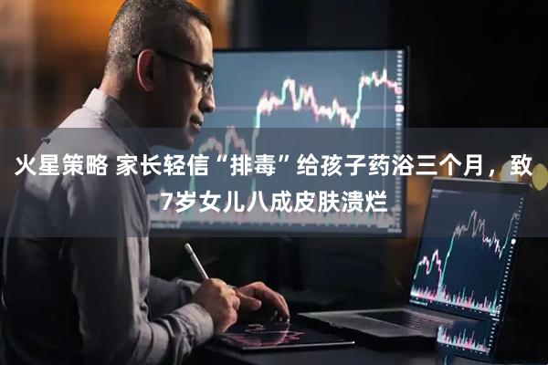 火星策略 家长轻信“排毒”给孩子药浴三个月，致7岁女儿八成皮肤溃烂